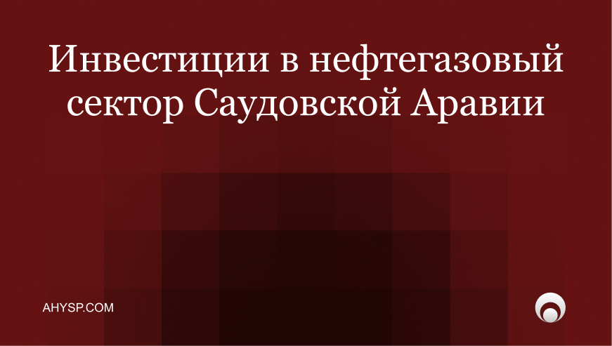 Инвестиции в нефтегазовый сектор Саудовской Аравии: какие направления открыты иностранцам, правила владения, лицензирование через MISA и налоги.