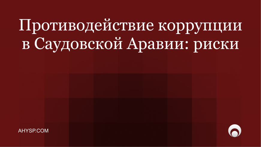 Противодействие коррупции в Саудовской Аравии: ужесточение законов, антикоррупционный комплаенс и риски для компаний и инвесторов. Как снизить риски.